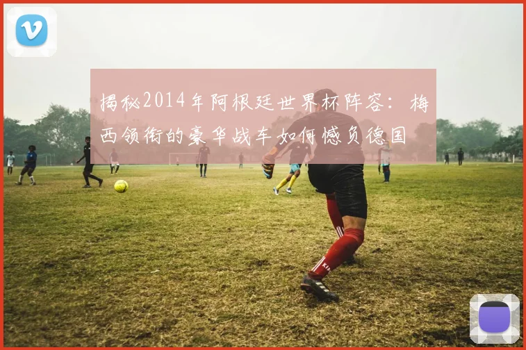 揭秘2014年阿根廷世界杯阵容：梅西领衔的豪华战车如何憾负德国