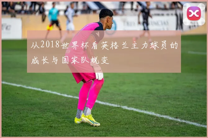 从2018世界杯看英格兰主力球员的成长与国家队蜕变