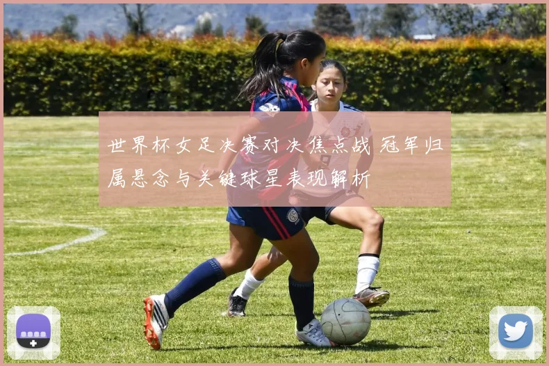 世界杯女足决赛对决焦点战 冠军归属悬念与关键球星表现解析