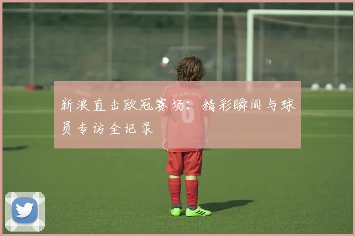 新浪直击欧冠赛场：精彩瞬间与球员专访全记录