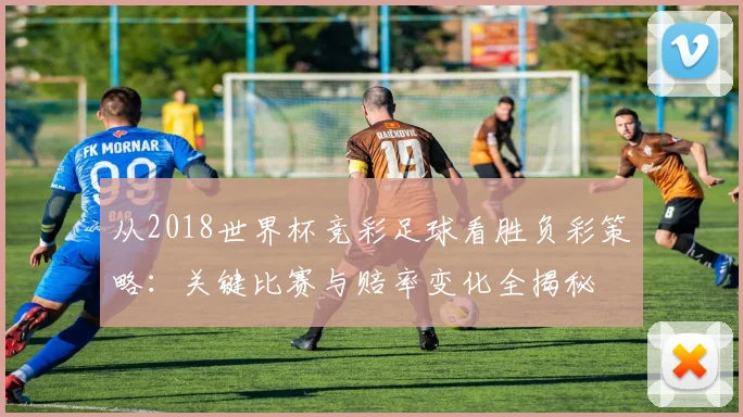 从2018世界杯竞彩足球看胜负彩策略：关键比赛与赔率变化全揭秘