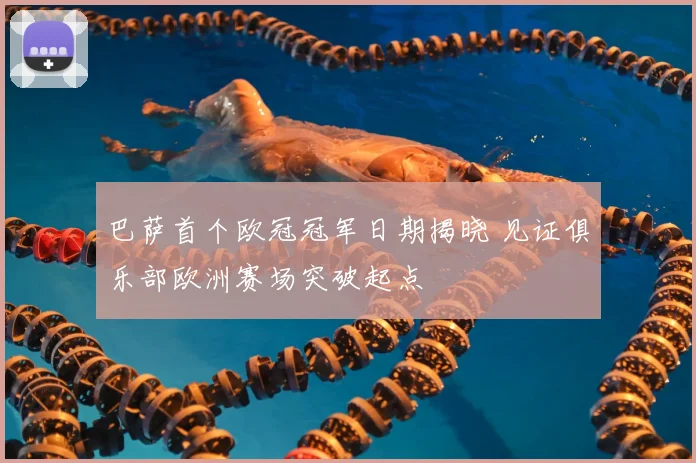 巴萨首个欧冠冠军日期揭晓 见证俱乐部欧洲赛场突破起点