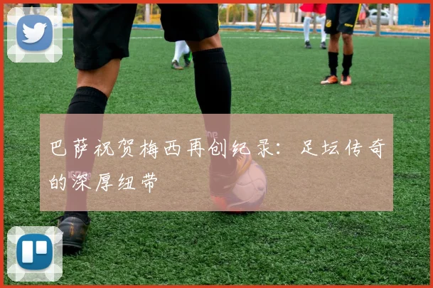 巴萨祝贺梅西再创纪录：足坛传奇的深厚纽带