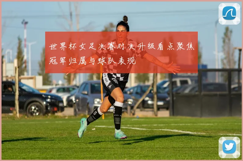 世界杯女足决赛对决升级看点聚焦冠军归属与球队表现