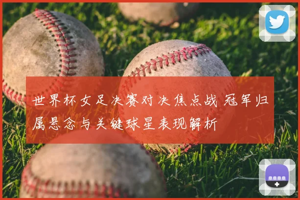 世界杯女足决赛对决焦点战 冠军归属悬念与关键球星表现解析