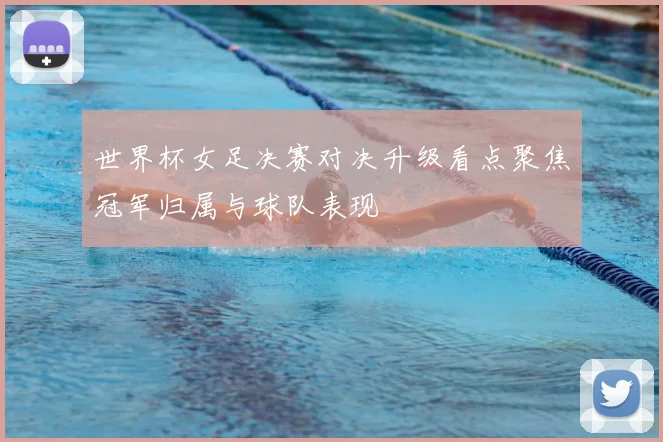 世界杯女足决赛对决升级看点聚焦冠军归属与球队表现