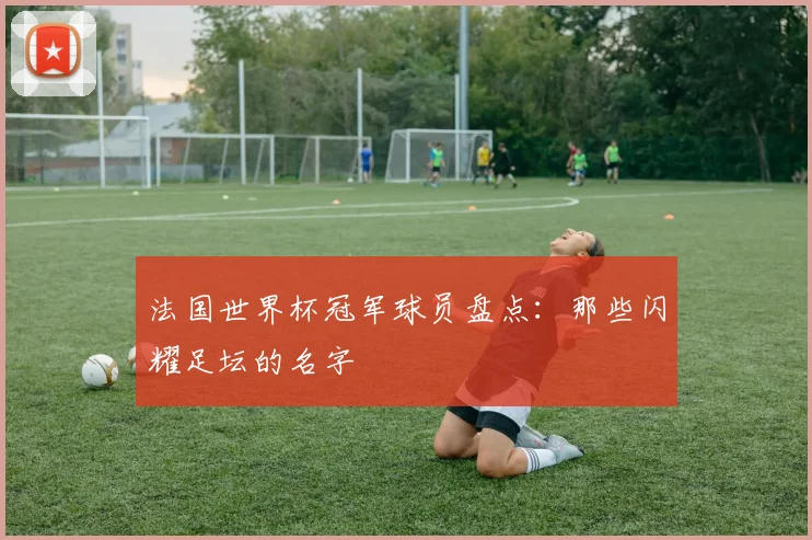 法国世界杯冠军球员盘点：那些闪耀足坛的名字