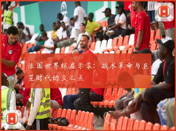 法国世界杯启示录：战术革命与巨星时代的交汇点