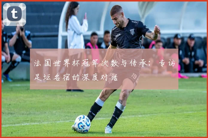 法国世界杯冠军次数与传承：专访足坛名宿的深度对话