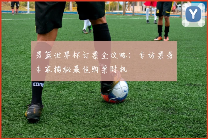 男篮世界杯订票全攻略：专访票务专家揭秘最佳购票时机