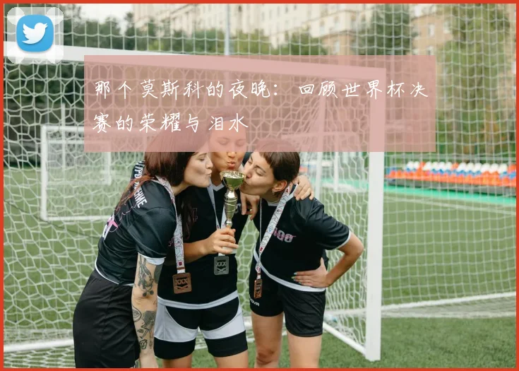 那个莫斯科的夜晚：回顾世界杯决赛的荣耀与泪水