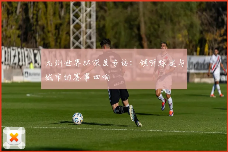 九州世界杯深度专访：倾听球迷与城市的赛事回响