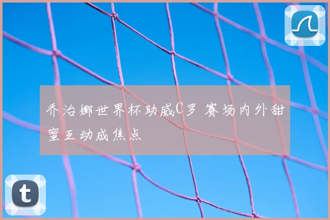 乔治娜世界杯助威C罗 赛场内外甜蜜互动成焦点