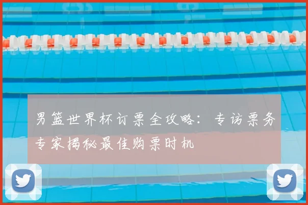 男篮世界杯订票全攻略：专访票务专家揭秘最佳购票时机